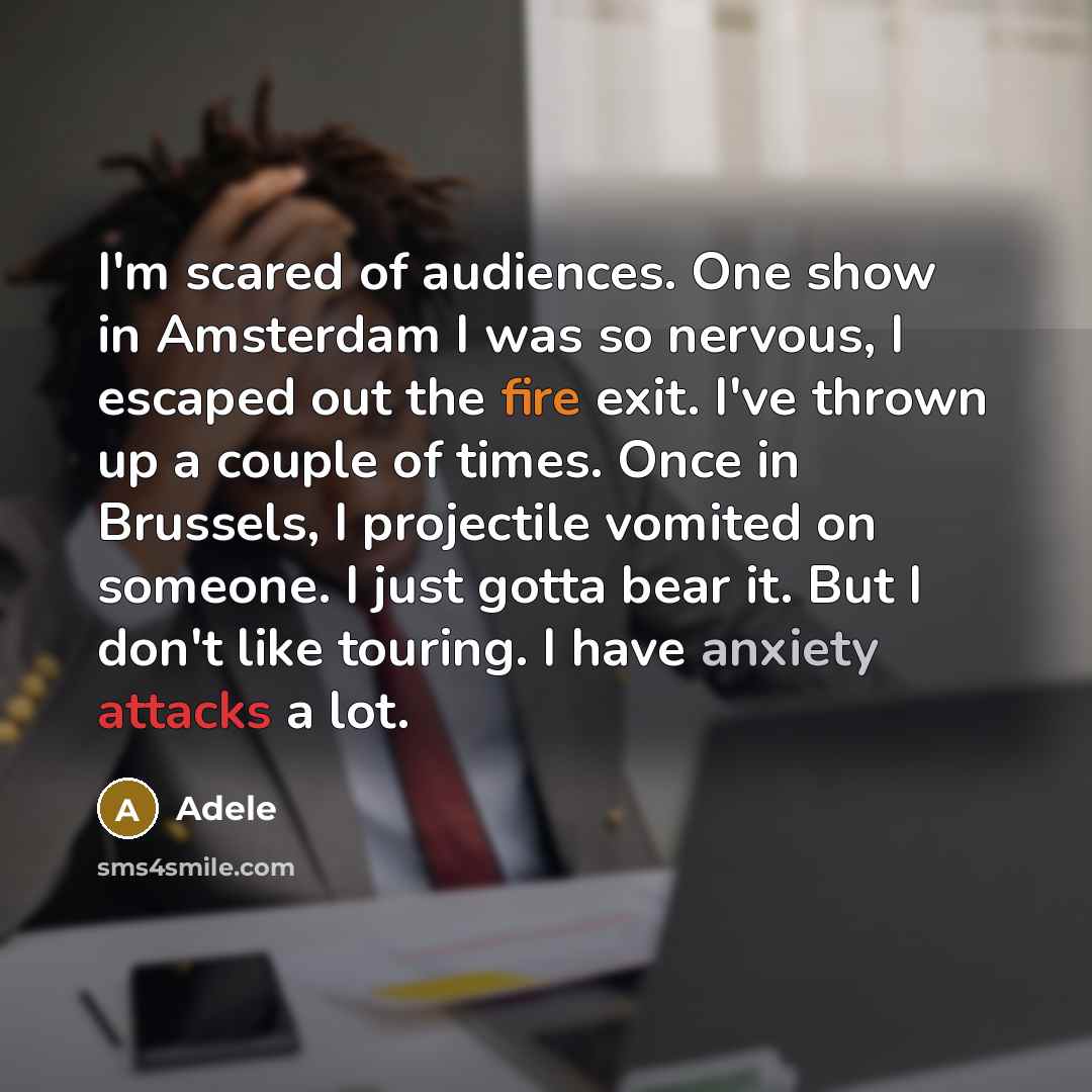 “I'm scared of audiences. One show in Amsterdam I was so nervous, I escaped out the fire exit. I've thrown up a couple of times. Once in Brussels, I projectile vomited on someone. I just gotta bear it. But I don't like touring. I have anxiety attacks a lot.” quote by Adele