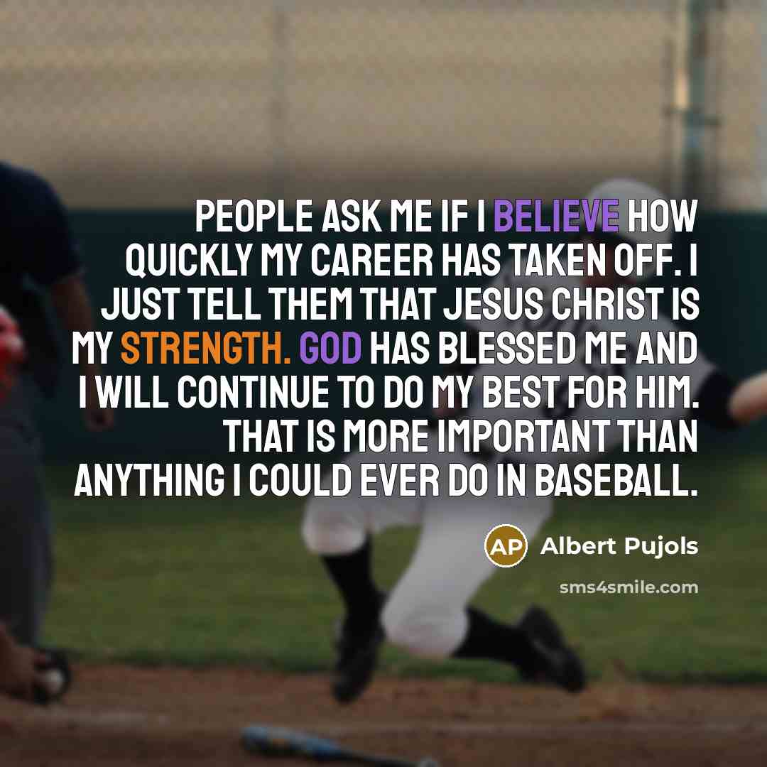“People ask me if I believe how quickly my career has taken off. I just tell them that Jesus Christ is my strength. God has blessed me and I will continue to do my best for him. That is more important than anything I could ever do in baseball.” quote by Albert Pujols