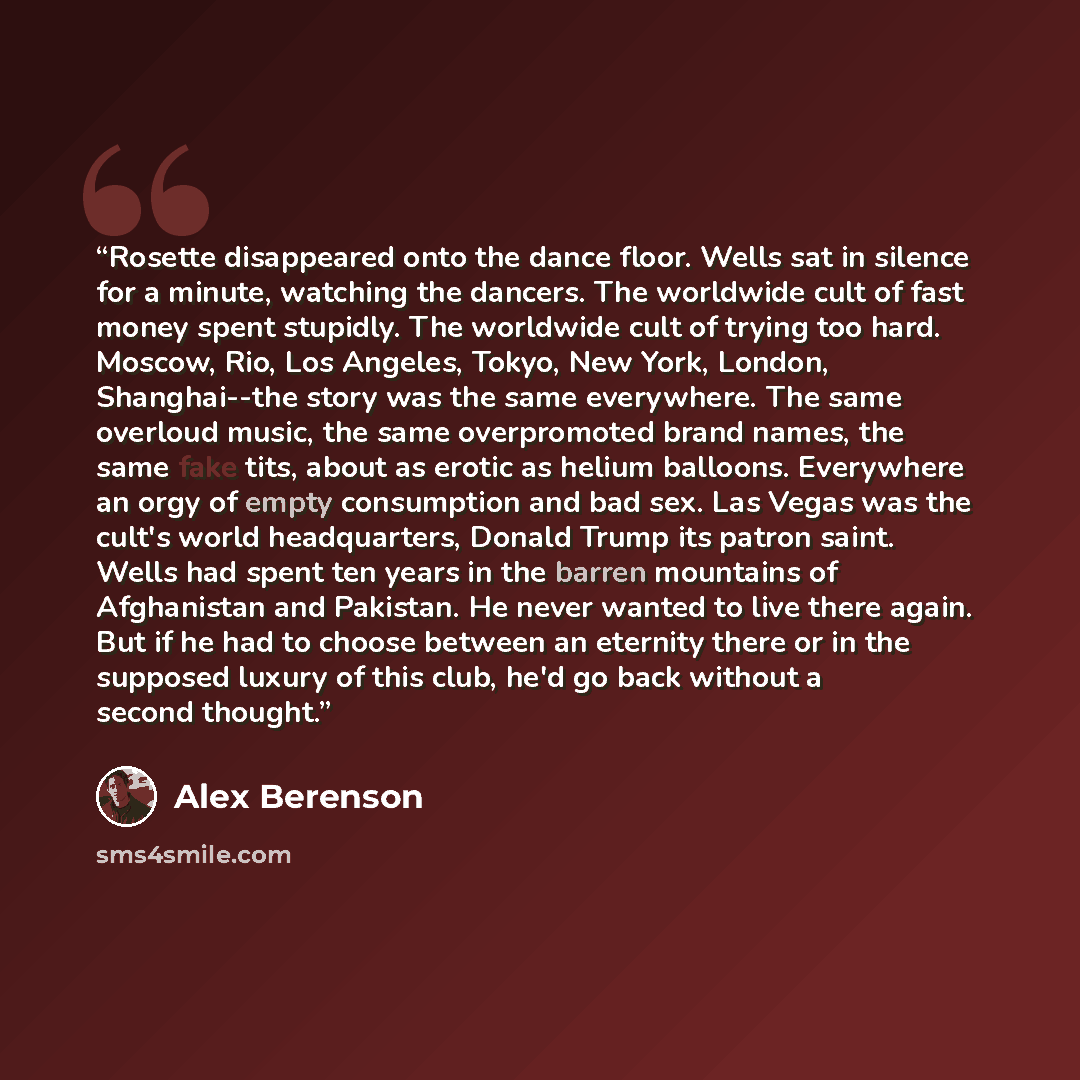 “Rosette disappeared onto the dance floor. Wells sat in silence for a minute, watching the dancers. The worldwide cult of fast money spent stupidly. The worldwide cult of trying too hard. Moscow, Rio, Los Angeles, Tokyo, New York, London, Shanghai--the story was the same everywhere. The same…” quote by Alex Berenson