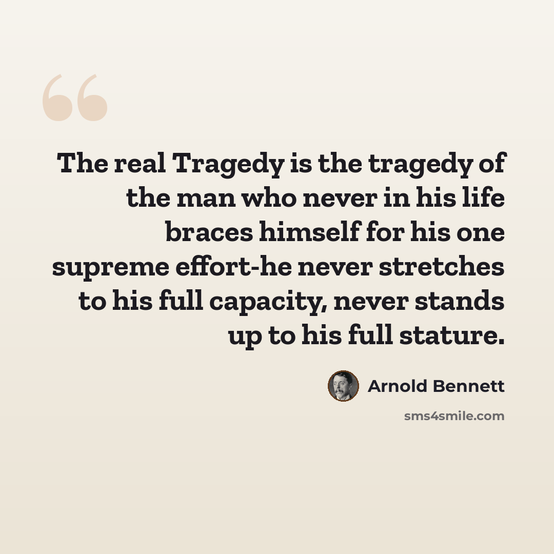 “The real Tragedy is the tragedy of the man who never in his life braces himself for his one supreme effort-he never stretches to his full capacity, never stands up to his full stature.” quote by Arnold Bennett