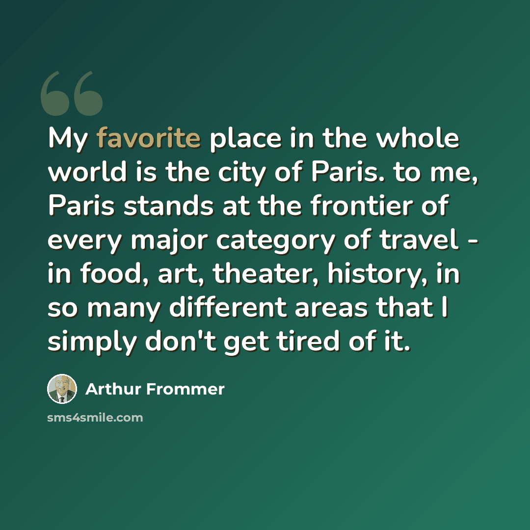 “My favorite place in the whole world is the city of Paris. to me, Paris stands at the frontier of every major category of travel - in food, art, theater, history, in so many different areas that I simply don't get tired of it.” quote by Arthur Frommer