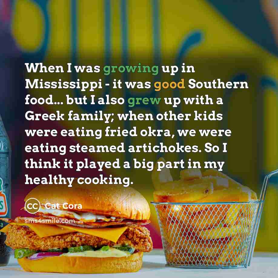 “When I was growing up in Mississippi - it was good Southern food... but I also grew up with a Greek family; when other kids were eating fried okra, we were eating steamed artichokes. So I think it played a big part in my healthy cooking.” quote by Cat Cora