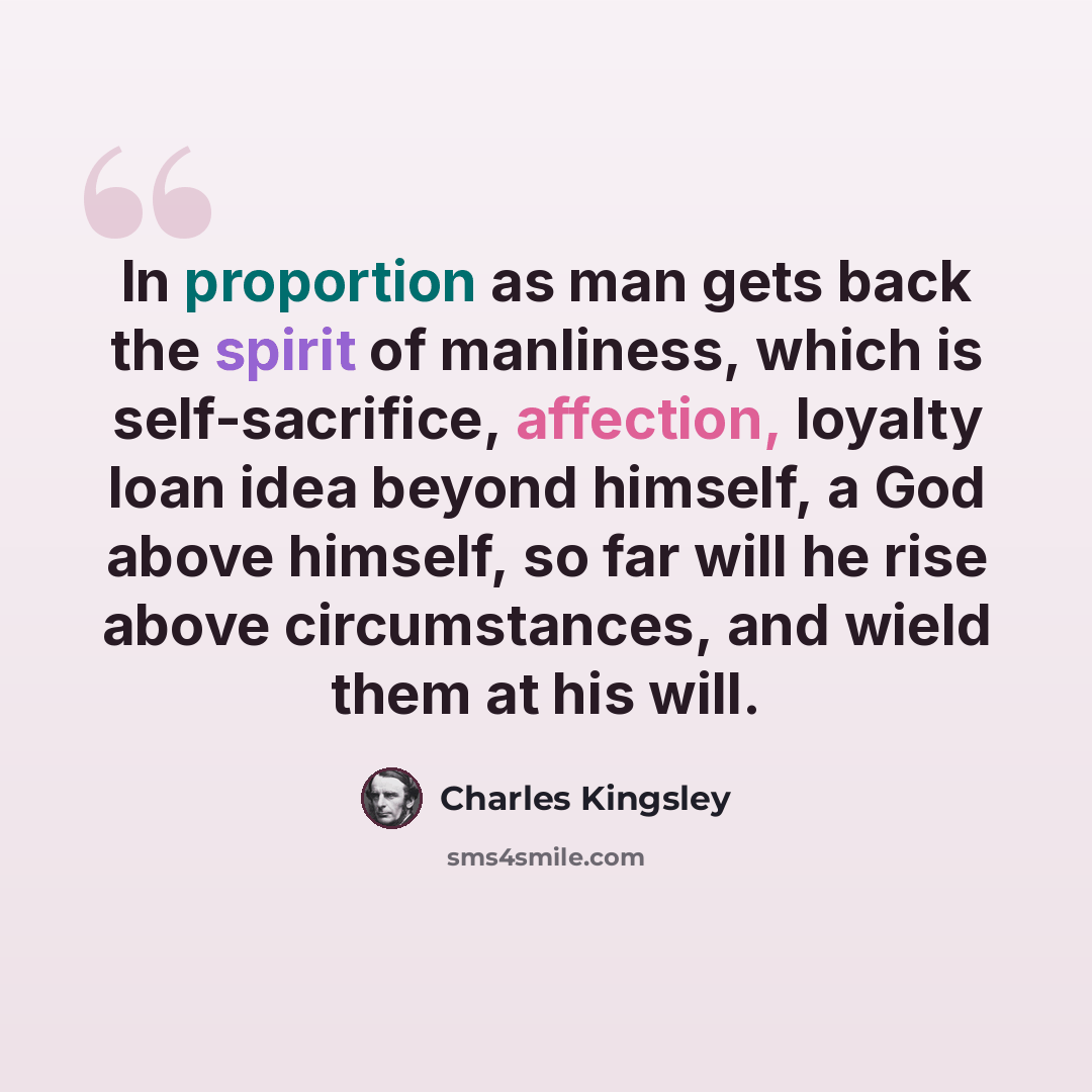 “In proportion as man gets back the spirit of manliness, which is self-sacrifice, affection, loyalty loan idea beyond himself, a God above himself, so far will he rise above circumstances, and wield them at his will.” quote by Charles Kingsley