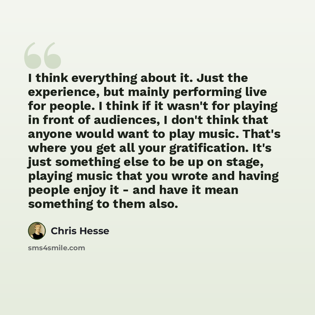 “I think everything about it. Just the experience, but mainly performing live for people. I think if it wasn't for playing in front of audiences, I don't think that anyone would want to play music. That's where you get all your gratification. It's just something else to be up on stage, playing…” quote by Chris Hesse