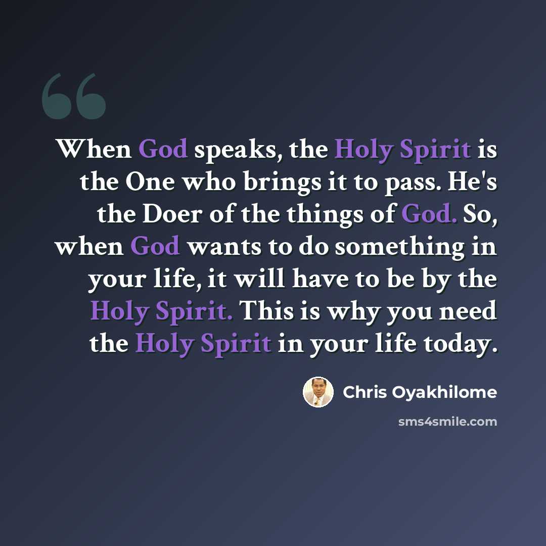 “When God speaks, the Holy Spirit is the One who brings it to pass. He's the Doer of the things of God. So, when God wants to do something in your life, it will have to be by the Holy Spirit. This is why you need the Holy Spirit in your life today.” quote by Chris Oyakhilome