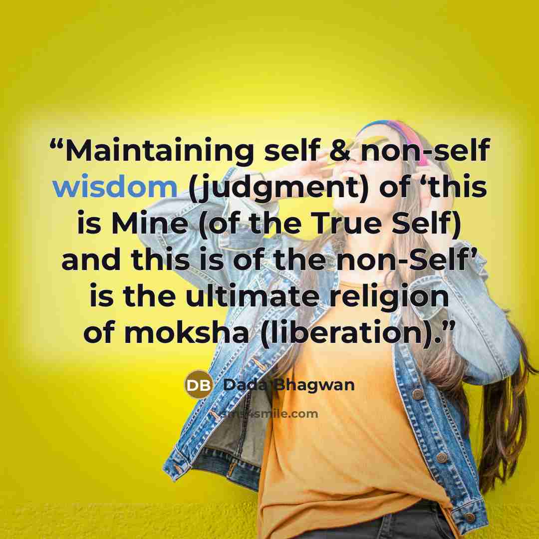 “Maintaining self & non-self wisdom (judgment) of ‘this is Mine (of the True Self) and this is of the non-Self’ is the ultimate religion of moksha (liberation).” quote by Dada Bhagwan