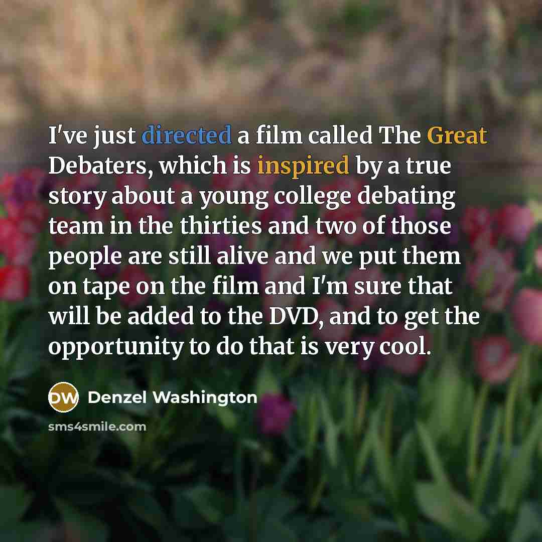 “I've just directed a film called The Great Debaters, which is inspired by a true story about a young college debating team in the thirties and two of those people are still alive and we put them on tape on the film and I'm sure that will be added to the DVD, and to get the opportunity to do that…” quote by Denzel Washington