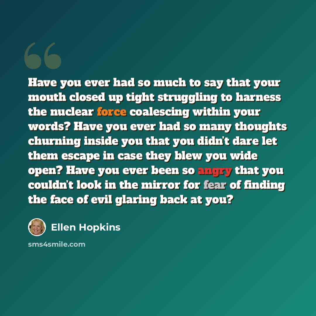 “Have you ever had so much to say that your mouth closed up tight struggling to harness the nuclear force coalescing within your words? Have you ever had so many thoughts churning inside you that you didn’t dare let them escape in case they blew you wide open? Have you ever been so angry that you…” quote by Ellen Hopkins