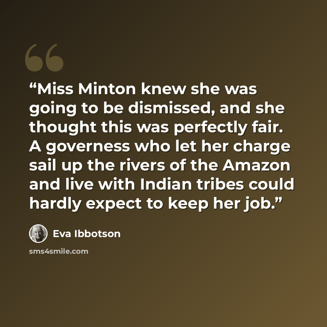 “Miss Minton knew she was going to be dismissed, and she thought this was perfectly fair. A governess who let her charge sail up the rivers of the Amazon and live with Indian tribes could hardly expect to keep her job.” quote by Eva Ibbotson