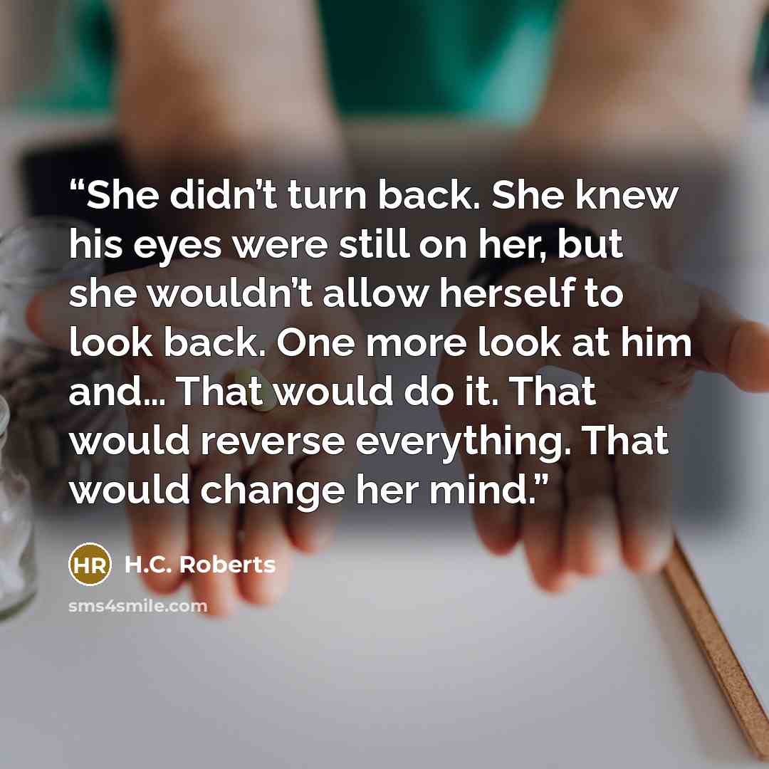 “She didn’t turn back. She knew his eyes were still on her, but she wouldn’t allow herself to look back. One more look at him and… That would do it. That would reverse everything. That would change her mind.” quote by H.C. Roberts