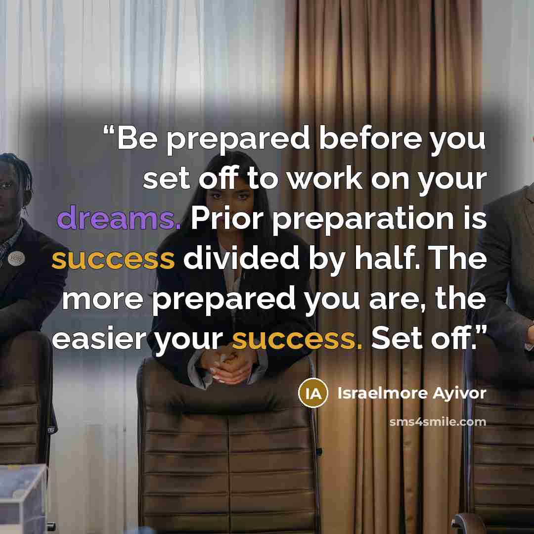 “Be prepared before you set off to work on your dreams. Prior preparation is success divided by half. The more prepared you are, the easier your success. Set off.” quote by Israelmore Ayivor