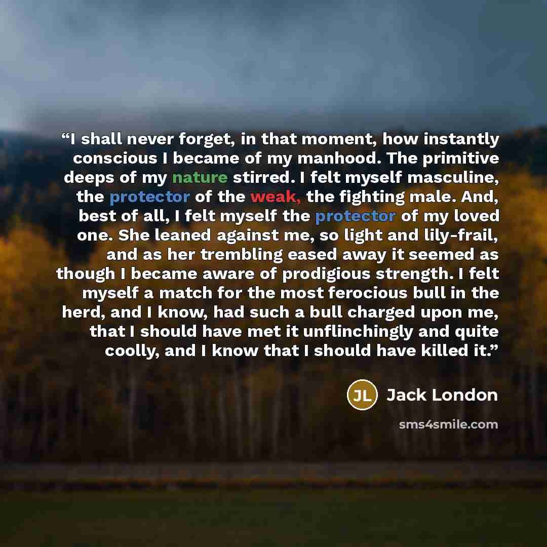 “I shall never forget, in that moment, how instantly conscious I became of my manhood. The primitive deeps of my nature stirred. I felt myself masculine, the protector of the weak, the fighting male. And, best of all, I felt myself the protector of my loved one. She leaned against me, so light and…” quote by Jack London