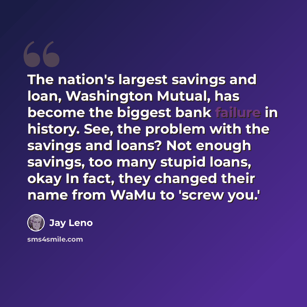 “The nation's largest savings and loan, Washington Mutual, has become the biggest bank failure in history. See, the problem with the savings and loans? Not enough savings, too many stupid loans, okay In fact, they changed their name from WaMu to 'screw you.'” quote by Jay Leno