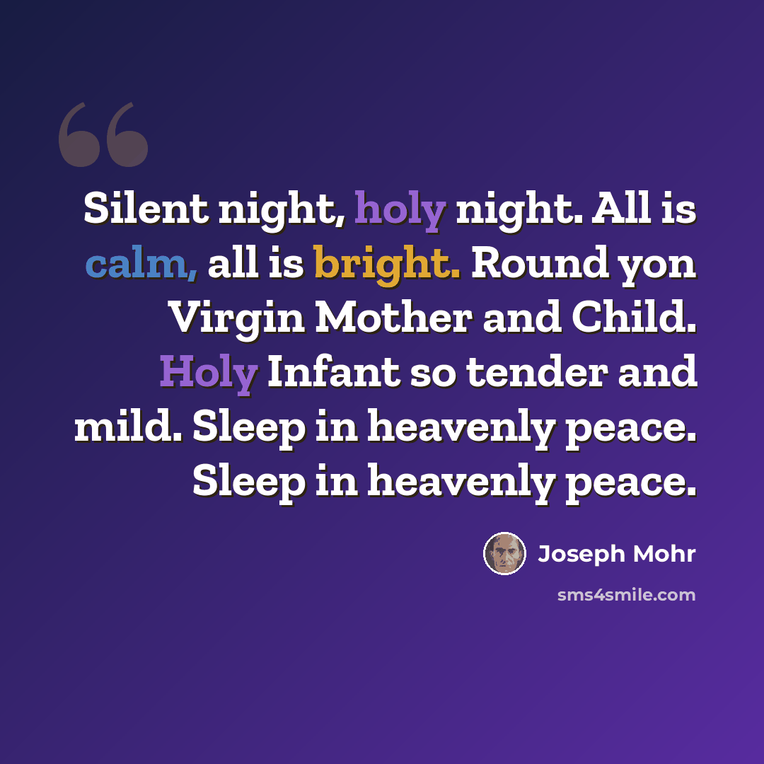 “Silent night, holy night. All is calm, all is bright. Round yon Virgin Mother and Child. Holy Infant so tender and mild. Sleep in heavenly peace. Sleep in heavenly peace.” quote by Joseph Mohr