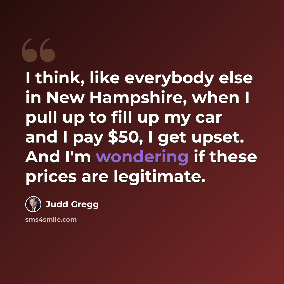 “I think, like everybody else in New Hampshire, when I pull up to fill up my car and I pay $50, I get upset. And I'm wondering if these prices are legitimate.” quote by Judd Gregg