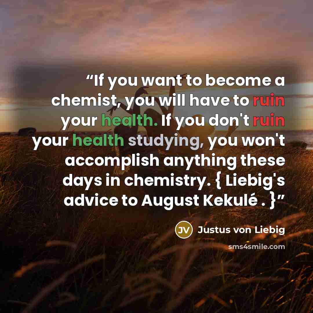 “If you want to become a chemist, you will have to ruin your health. If you don't ruin your health studying, you won't accomplish anything these days in chemistry. { Liebig's advice to August Kekulé . }” quote by Justus von Liebig