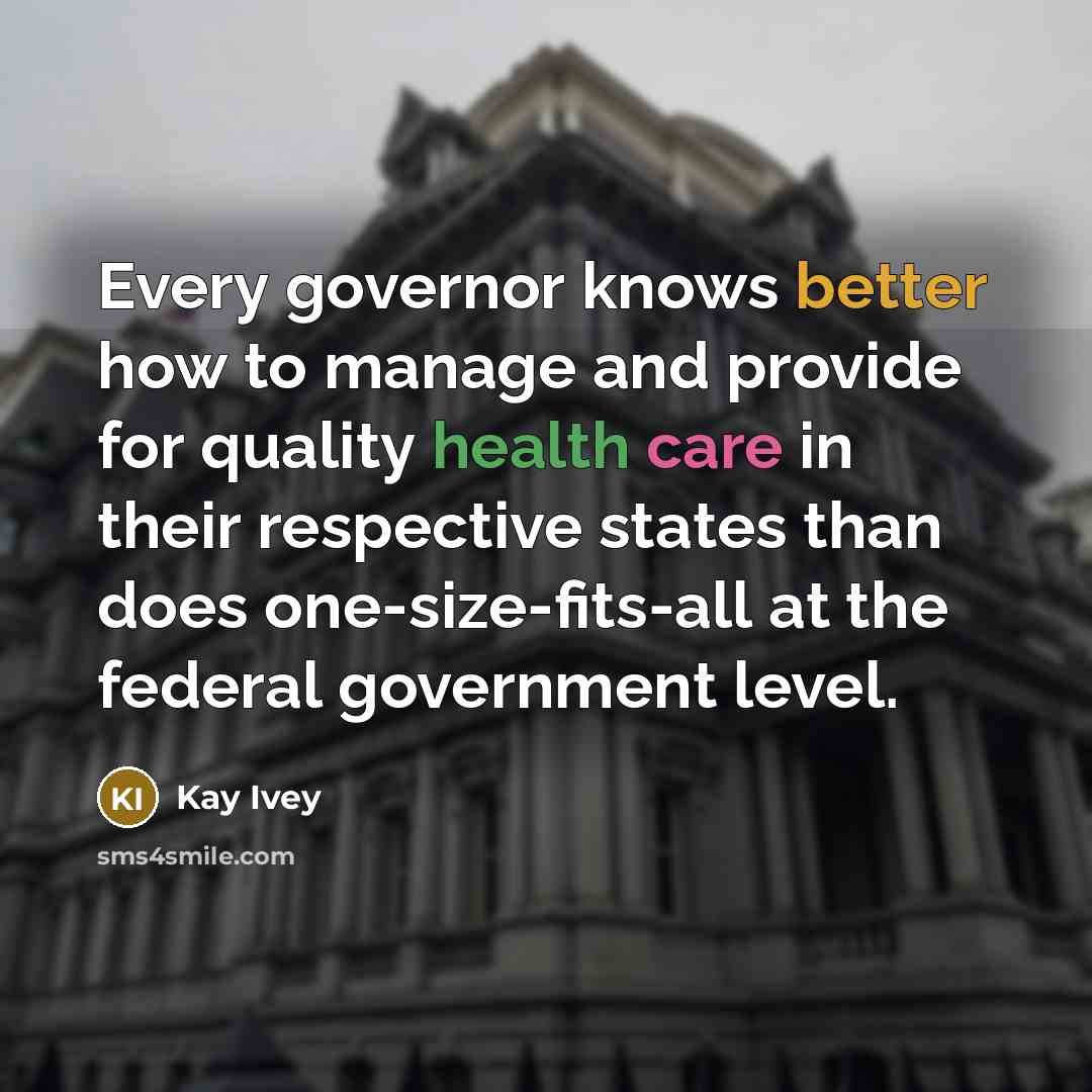 “Every governor knows better how to manage and provide for quality health care in their respective states than does one-size-fits-all at the federal government level.” quote by Kay Ivey