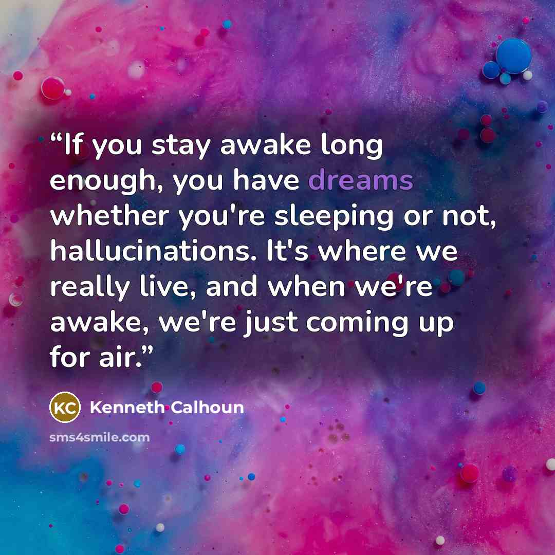 “If you stay awake long enough, you have dreams whether you're sleeping or not, hallucinations. It's where we really live, and when we're awake, we're just coming up for air.” quote by Kenneth Calhoun