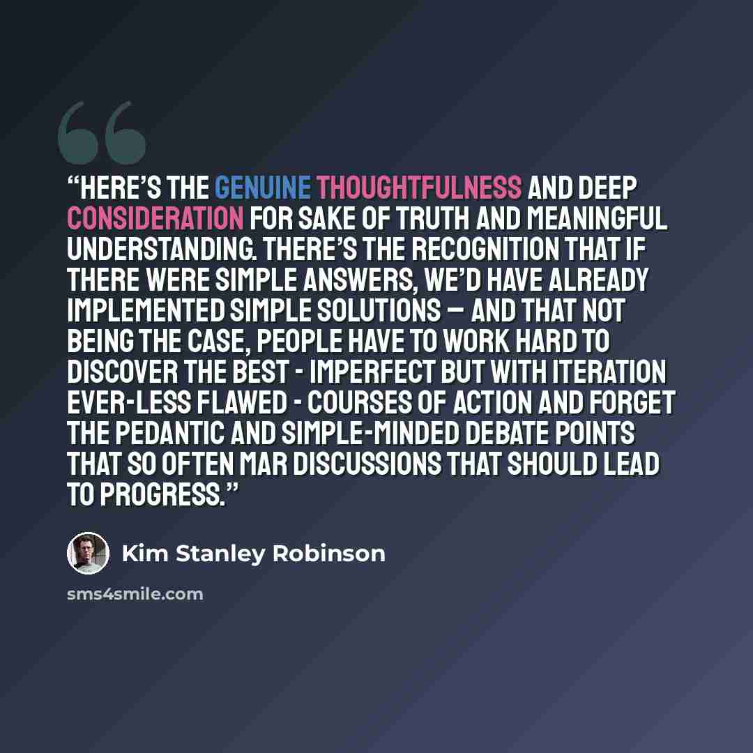 “here’s the genuine thoughtfulness and deep consideration for sake of truth and meaningful understanding. There’s the recognition that if there were simple answers, we’d have already implemented simple solutions – and that not being the case, people have to work hard to discover the best…” quote by Kim Stanley Robinson