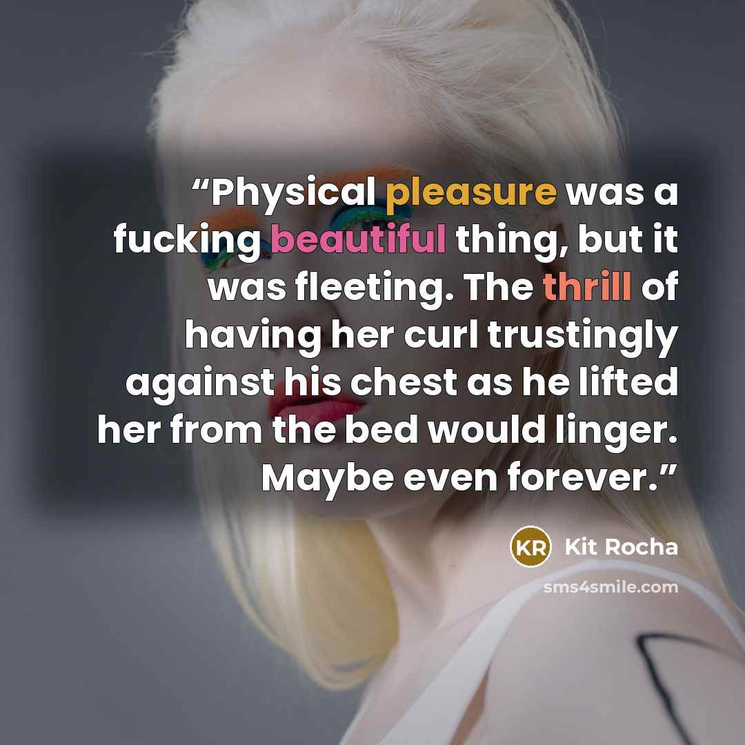 “Physical pleasure was a fucking beautiful thing, but it was fleeting. The thrill of having her curl trustingly against his chest as he lifted her from the bed would linger. Maybe even forever.” quote by Kit Rocha