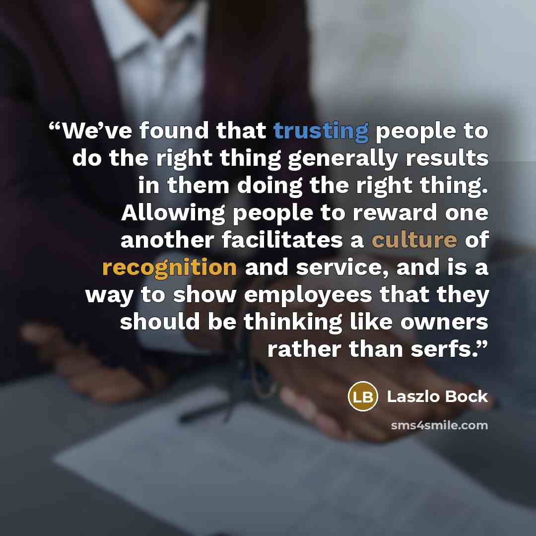 “We’ve found that trusting people to do the right thing generally results in them doing the right thing. Allowing people to reward one another facilitates a culture of recognition and service, and is a way to show employees that they should be thinking like owners rather than serfs.” quote by Laszlo Bock
