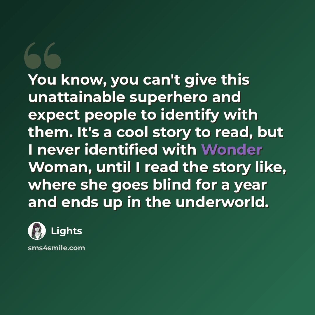 “You know, you can't give this unattainable superhero and expect people to identify with them. It's a cool story to read, but I never identified with Wonder Woman, until I read the story like, where she goes blind for a year and ends up in the underworld.” quote by Lights