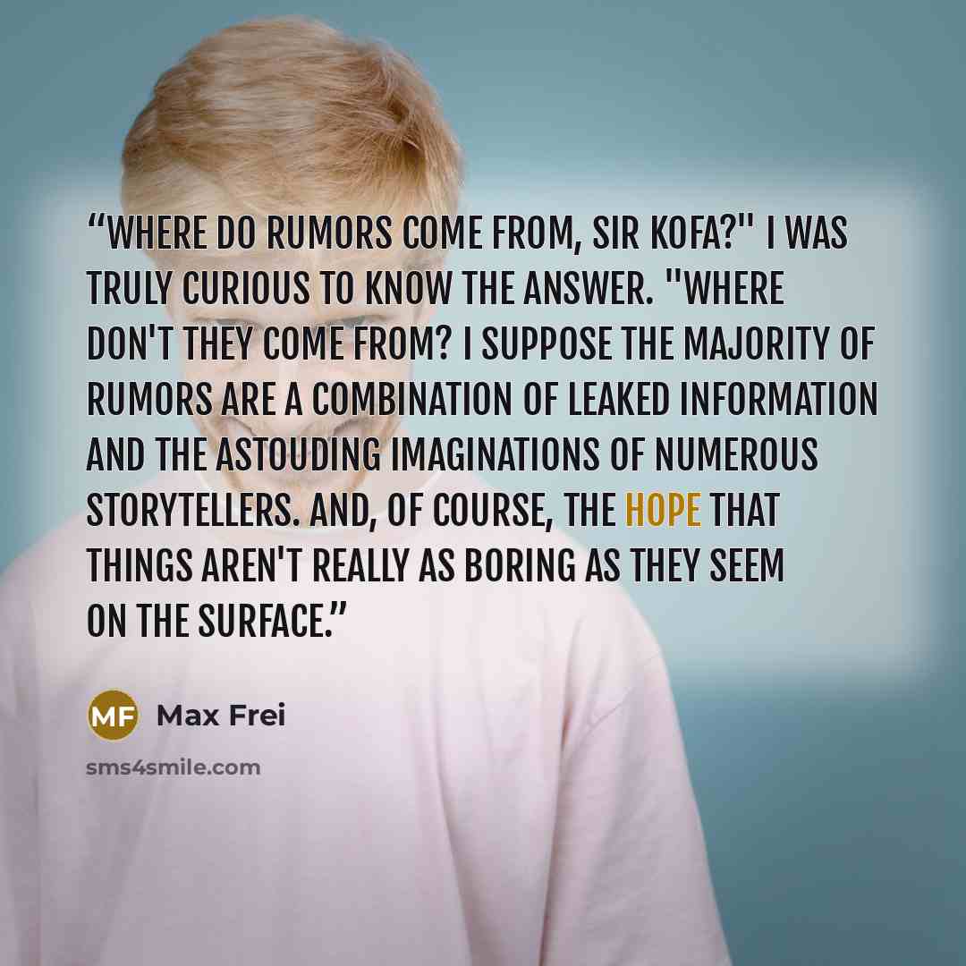 “Where do rumors come from, Sir Kofa?" i was truly curious to know the answer. "Where don't they come from? I suppose the majority of rumors are a combination of leaked information and the astouding imaginations of numerous storytellers. And, of course, the hope that things aren't really as boring…” quote by Max Frei