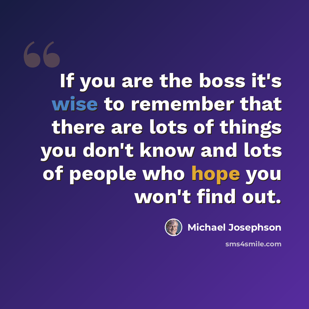 “If you are the boss it's wise to remember that there are lots of things you don't know and lots of people who hope you won't find out.” quote by Michael Josephson