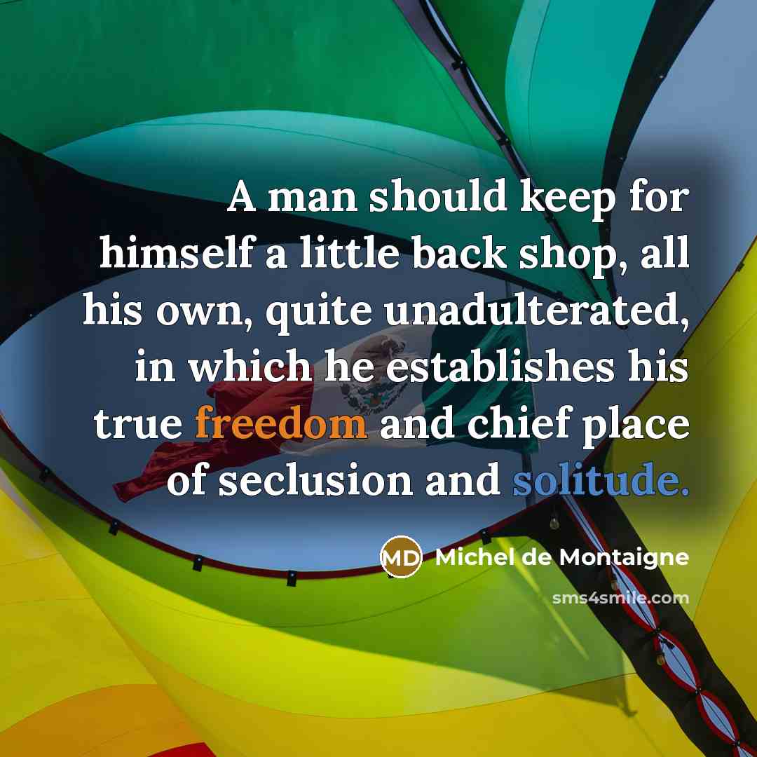 “A man should keep for himself a little back shop, all his own, quite unadulterated, in which he establishes his true freedom and chief place of seclusion and solitude.” quote by Michel de Montaigne