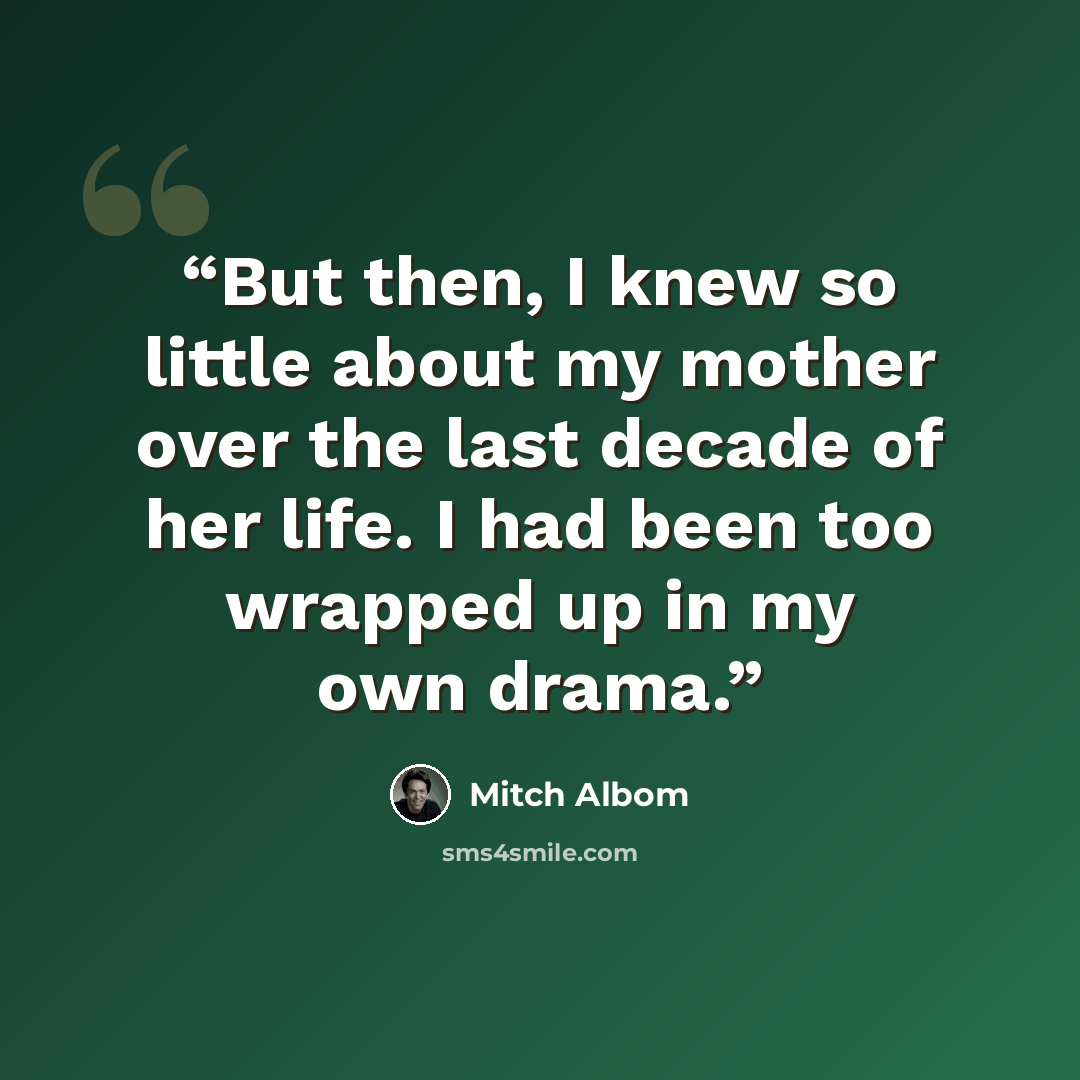 “But then, I knew so little about my mother over the last decade of her life. I had been too wrapped up in my own drama.” quote by Mitch Albom