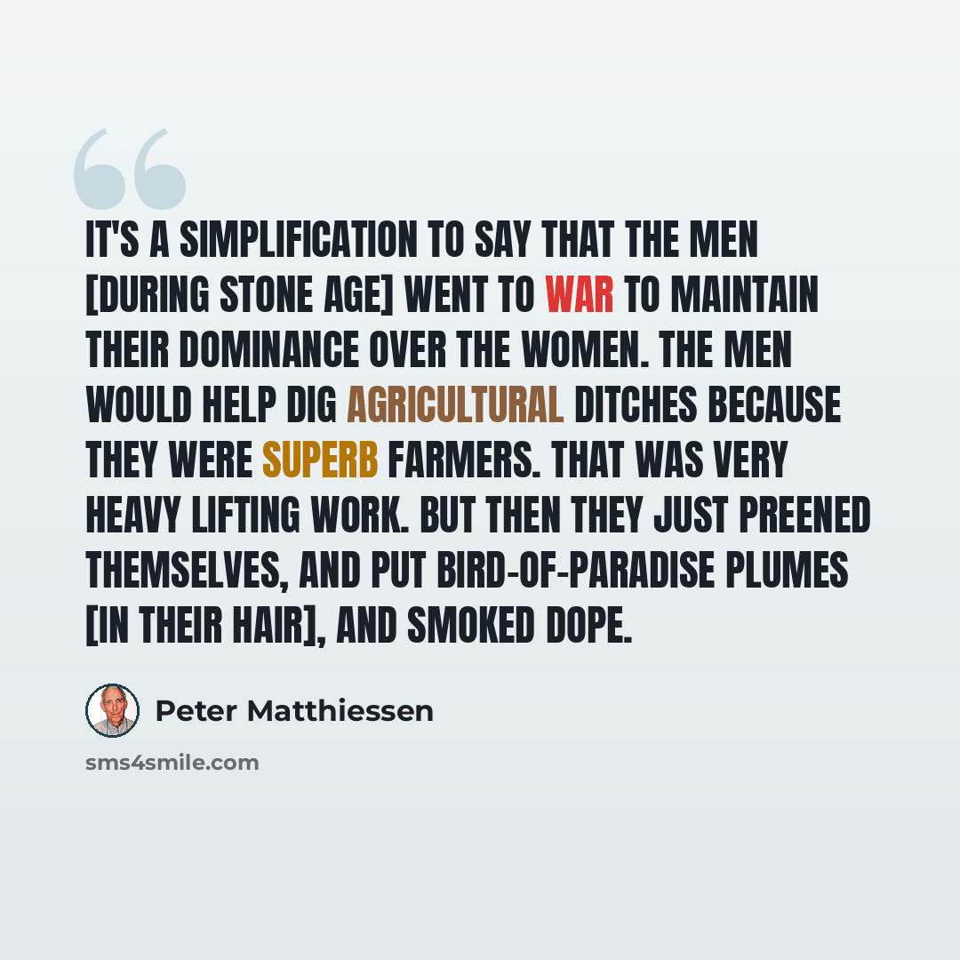 “It's a simplification to say that the men [during Stone Age] went to war to maintain their dominance over the women. The men would help dig agricultural ditches because they were superb farmers. That was very heavy lifting work. But then they just preened themselves, and put bird-of-paradise…” quote by Peter Matthiessen