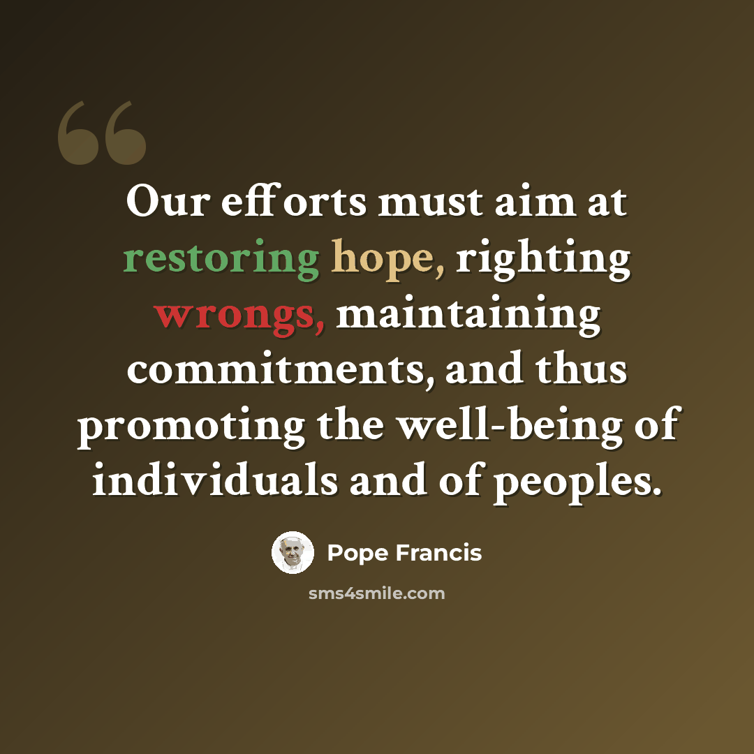 “Our efforts must aim at restoring hope, righting wrongs, maintaining commitments, and thus promoting the well-being of individuals and of peoples.” quote by Pope Francis