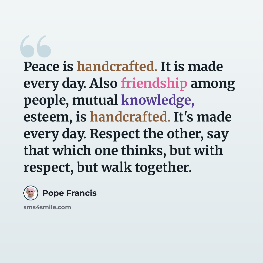 “Peace is handcrafted. It is made every day. Also friendship among people, mutual knowledge, esteem, is handcrafted. It's made every day. Respect the other, say that which one thinks, but with respect, but walk together.” quote by Pope Francis