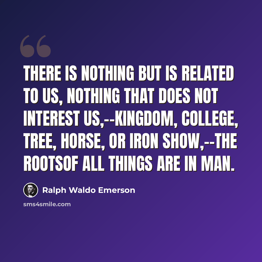 “There is nothing but is related to us, nothing that does not interest us,--kingdom, college, tree, horse, or iron show,--the rootsof all things are in man.” quote by Ralph Waldo Emerson