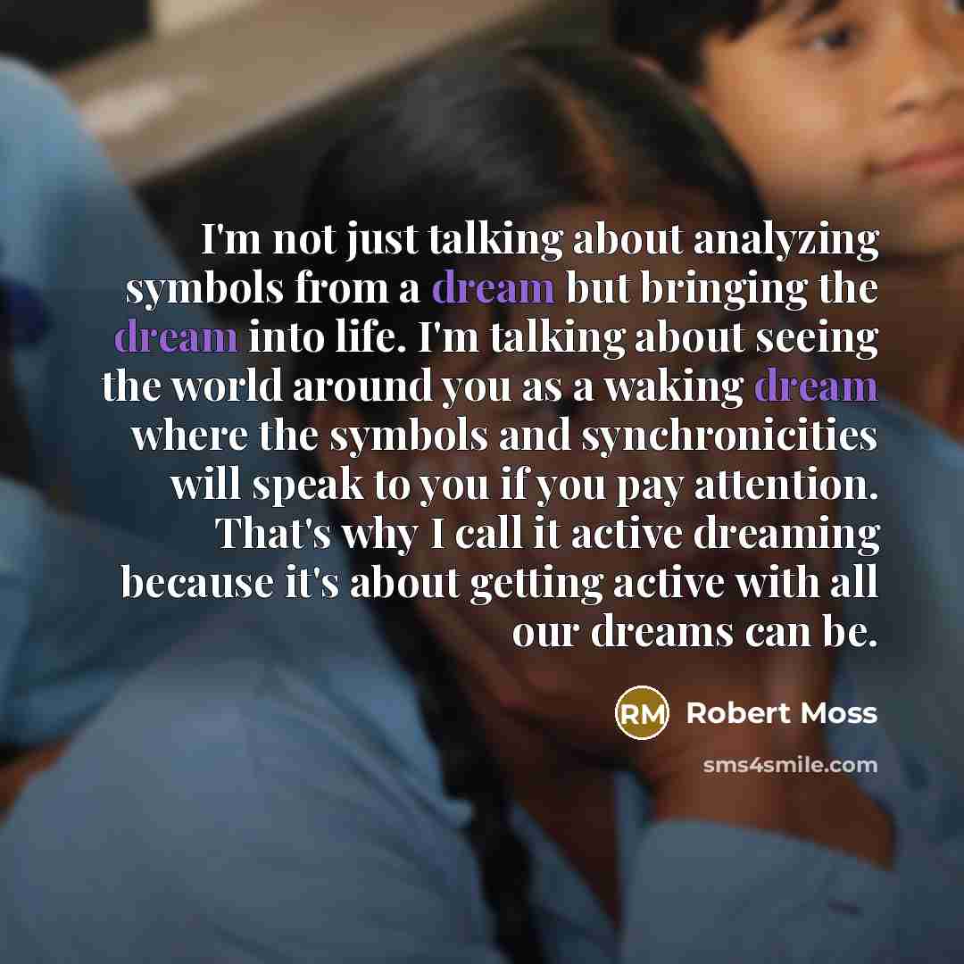 “I'm not just talking about analyzing symbols from a dream but bringing the dream into life. I'm talking about seeing the world around you as a waking dream where the symbols and synchronicities will speak to you if you pay attention. That's why I call it active dreaming because it's about getting…” quote by Robert Moss