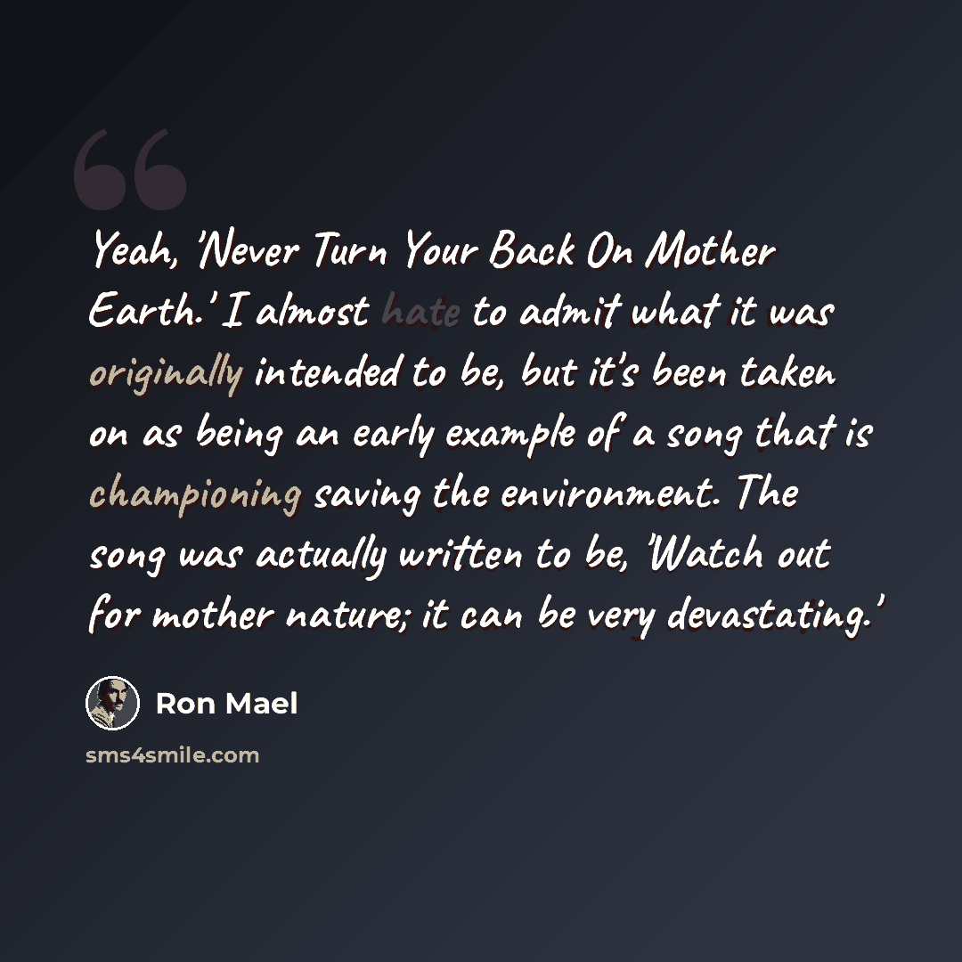 “Yeah, 'Never Turn Your Back On Mother Earth.' I almost hate to admit what it was originally intended to be, but it's been taken on as being an early example of a song that is championing saving the environment. The song was actually written to be, 'Watch out for mother nature; it can be very…” quote by Ron Mael