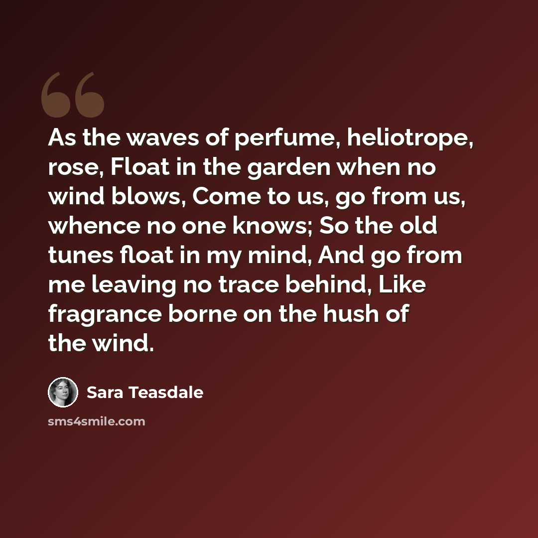 “As the waves of perfume, heliotrope, rose, Float in the garden when no wind blows, Come to us, go from us, whence no one knows; So the old tunes float in my mind, And go from me leaving no trace behind, Like fragrance borne on the hush of the wind.” quote by Sara Teasdale