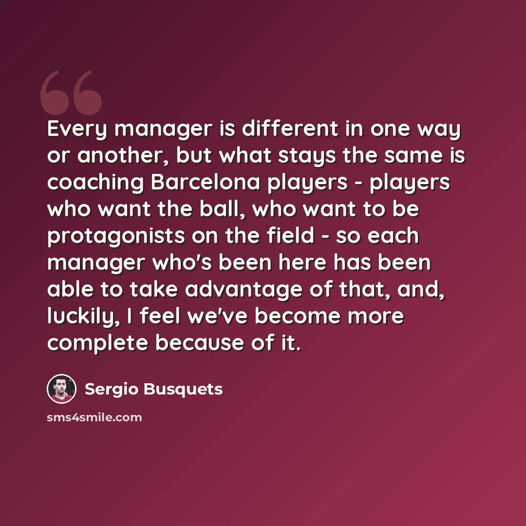 “Every manager is different in one way or another, but what stays the same is coaching Barcelona players - players who want the ball, who want to be protagonists on the field - so each manager who's been here has been able to take advantage of that, and, luckily, I feel we've become more complete…” quote by Sergio Busquets
