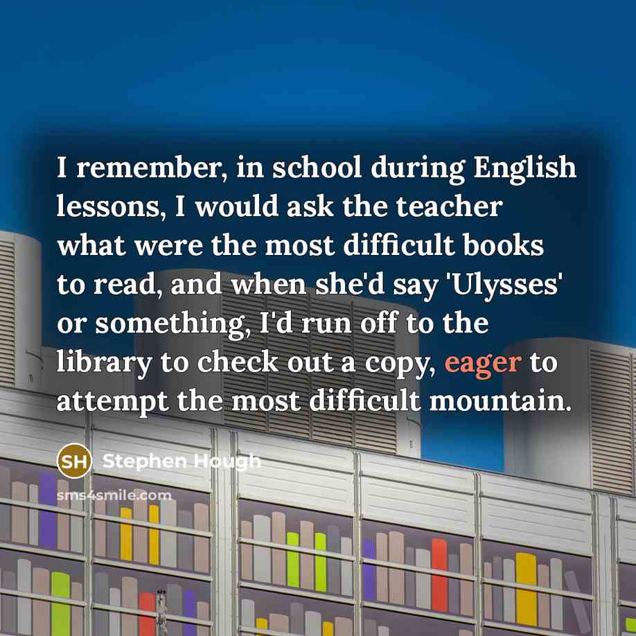“I remember, in school during English lessons, I would ask the teacher what were the most difficult books to read, and when she'd say 'Ulysses' or something, I'd run off to the library to check out a copy, eager to attempt the most difficult mountain.” quote by Stephen Hough