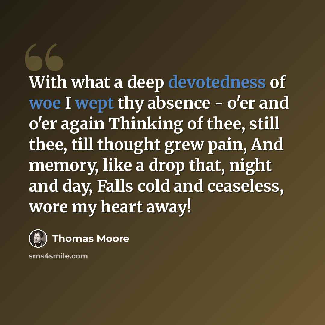“With what a deep devotedness of woe I wept thy absence - o'er and o'er again Thinking of thee, still thee, till thought grew pain, And memory, like a drop that, night and day, Falls cold and ceaseless, wore my heart away!” quote by Thomas Moore