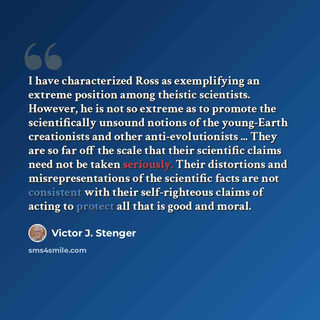 “I have characterized Ross as exemplifying an extreme position among theistic scientists. However, he is not so extreme as to promote the scientifically unsound notions of the young-Earth creationists and other anti-evolutionists ... They are so far off the scale that their scientific claims need…” quote by Victor J. Stenger