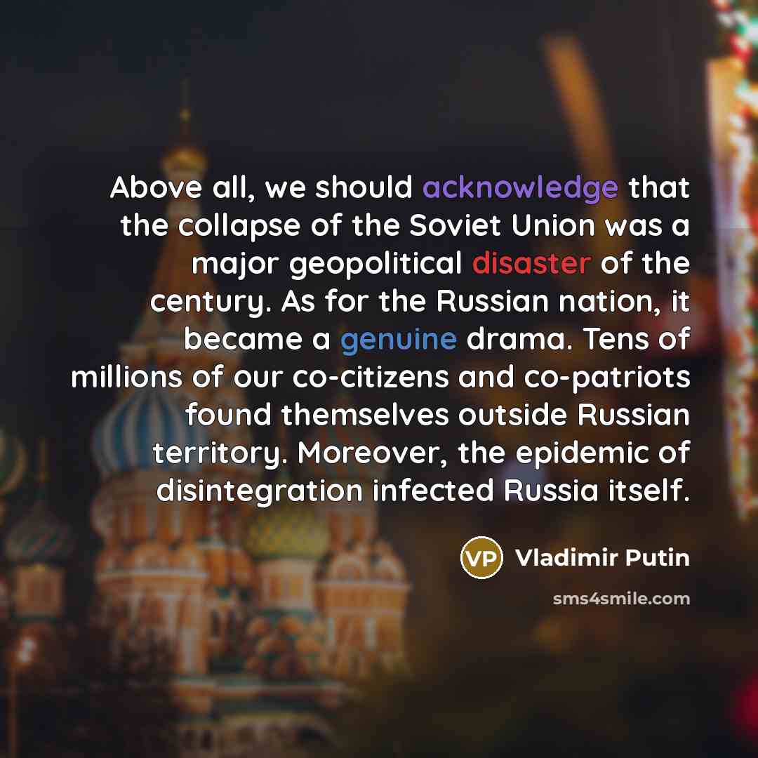“Above all, we should acknowledge that the collapse of the Soviet Union was a major geopolitical disaster of the century. As for the Russian nation, it became a genuine drama. Tens of millions of our co-citizens and co-patriots found themselves outside Russian territory. Moreover, the epidemic of…” quote by Vladimir Putin