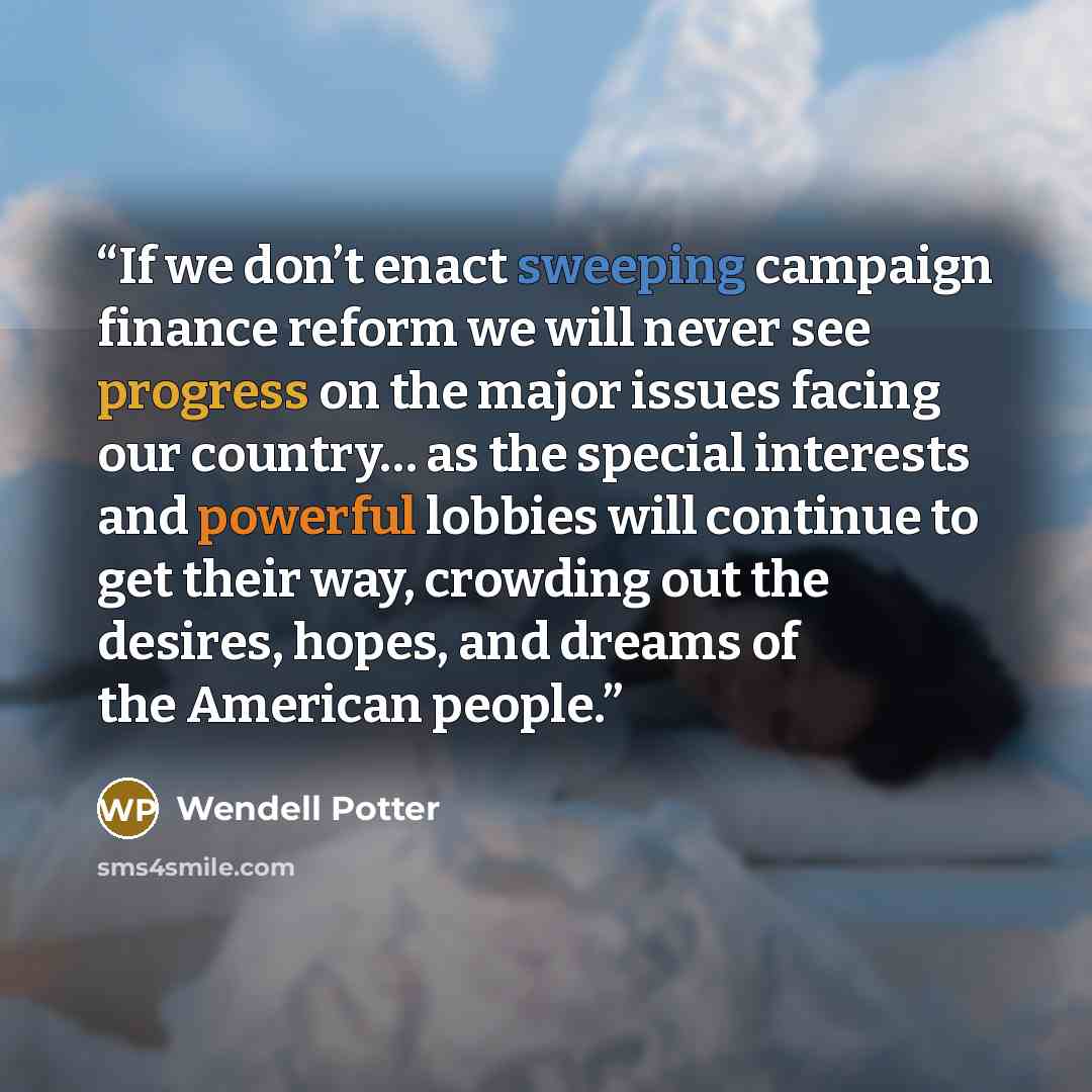 “If we don’t enact sweeping campaign finance reform we will never see progress on the major issues facing our country… as the special interests and powerful lobbies will continue to get their way, crowding out the desires, hopes, and dreams of the American people.” quote by Wendell Potter