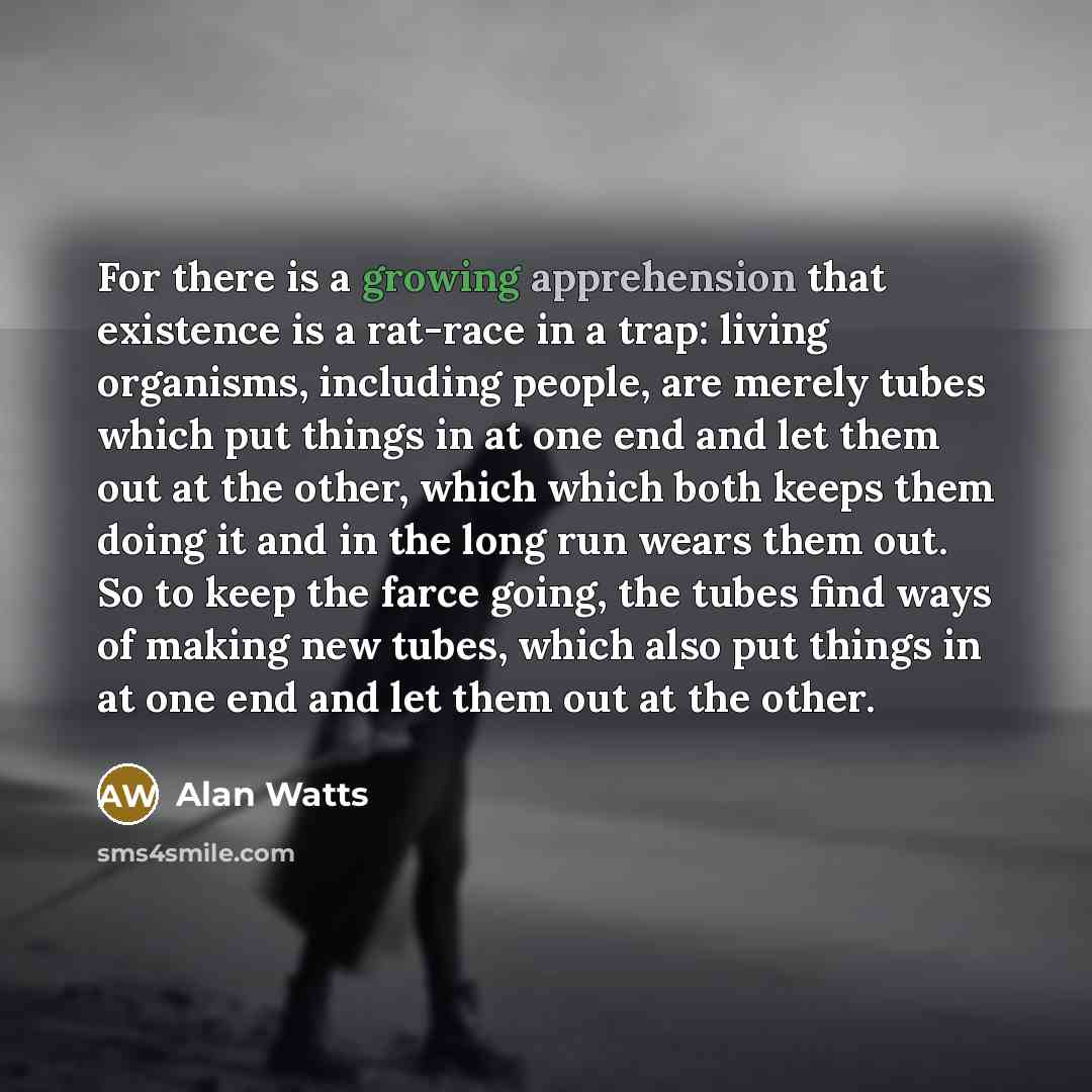 “For there is a growing apprehension that existence is a rat-race in a trap: living organisms, including people, are merely tubes which put things in at one end and let them out at the other, which which both keeps them doing it and in the long run wears them out. So to keep the farce going, the…” quote by Alan Watts
