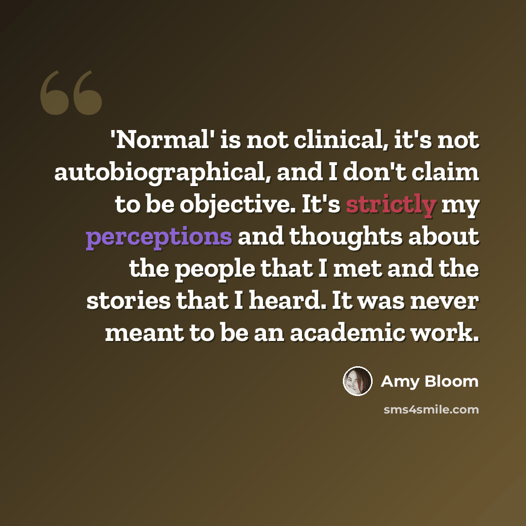 “'Normal' is not clinical, it's not autobiographical, and I don't claim to be objective. It's strictly my perceptions and thoughts about the people that I met and the stories that I heard. It was never meant to be an academic work.” quote by Amy Bloom