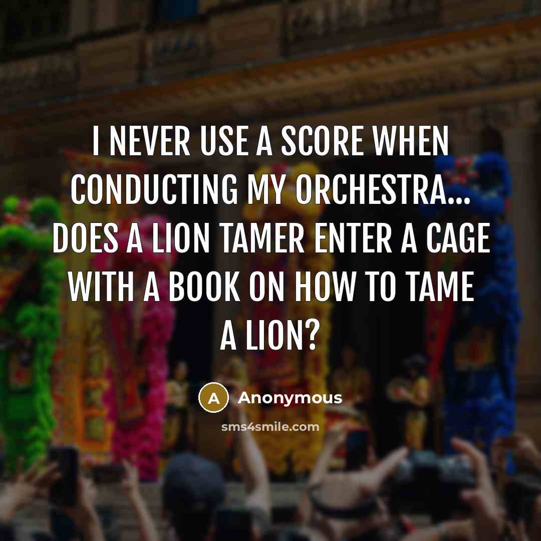 “I never use a score when conducting my orchestra... Does a lion tamer enter a cage with a book on how to tame a lion?” quote by Anonymous