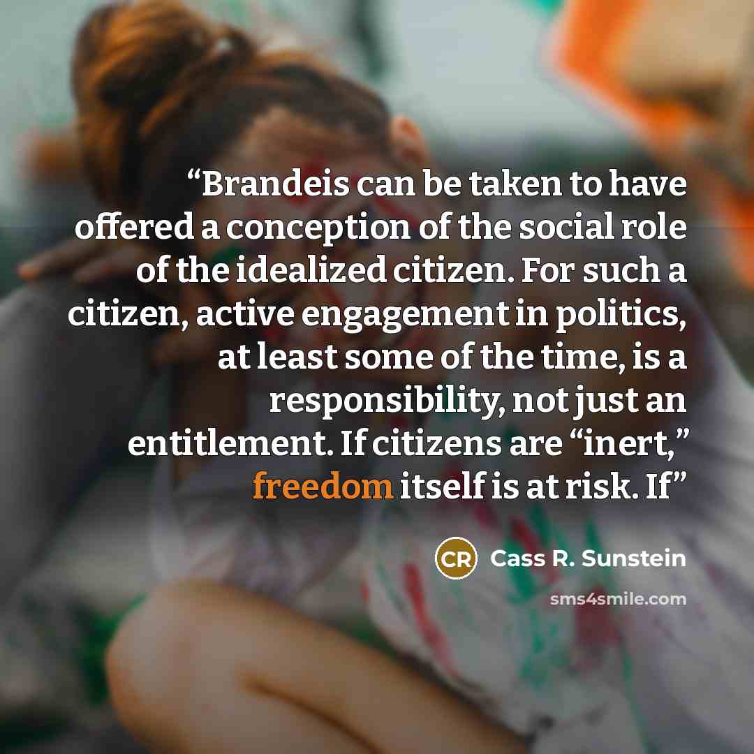 “Brandeis can be taken to have offered a conception of the social role of the idealized citizen. For such a citizen, active engagement in politics, at least some of the time, is a responsibility, not just an entitlement. If citizens are “inert,” freedom itself is at risk. If” quote by Cass R. Sunstein