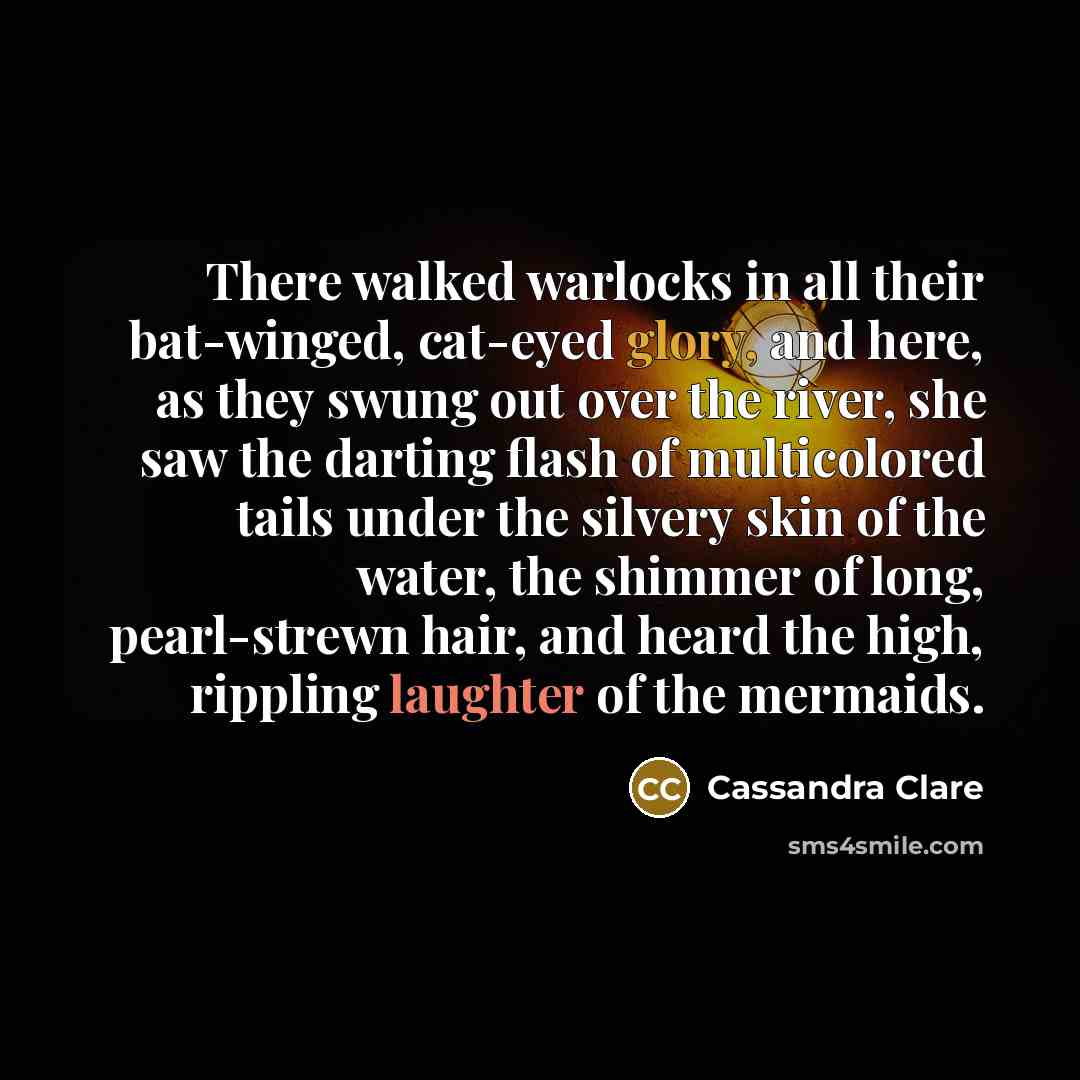 “There walked warlocks in all their bat-winged, cat-eyed glory, and here, as they swung out over the river, she saw the darting flash of multicolored tails under the silvery skin of the water, the shimmer of long, pearl-strewn hair, and heard the high, rippling laughter of the mermaids.” quote by Cassandra Clare
