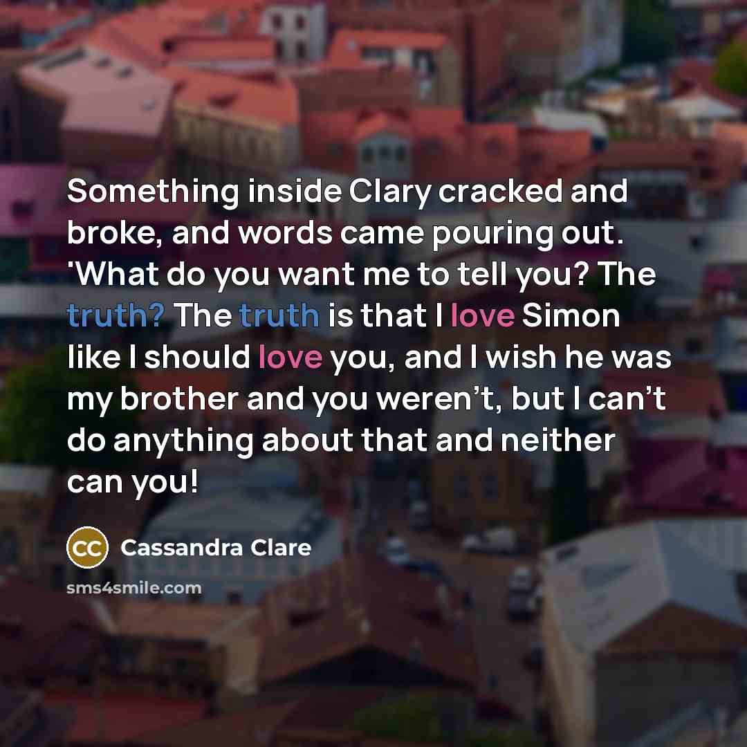 “Something inside Clary cracked and broke, and words came pouring out. 'What do you want me to tell you? The truth? The truth is that I love Simon like I should love you, and I wish he was my brother and you weren't, but I can't do anything about that and neither can you!” quote by Cassandra Clare