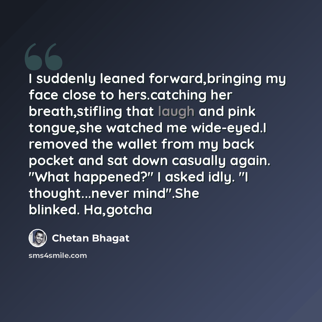 “I suddenly leaned forward,bringing my face close to hers.catching her breath,stifling that laugh and pink tongue,she watched me wide-eyed.I removed the wallet from my back pocket and sat down casually again. "What happened?" I asked idly. "I thought...never mind".She blinked. Ha,gotcha” quote by Chetan Bhagat